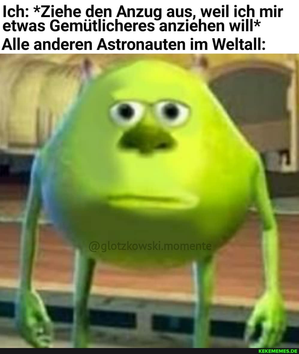 Ich: *Ziehe den Anzug aus, weil ich mir etwas Gemütlicheres anziehen will*
Alle anderen Astronauten im Weltall:
