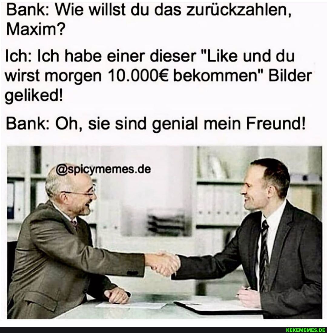 Bank: Wie willst du das zurückzahlen,
Maxim?
Ich: Ich habe einer dieser "Like und du wirst morgen bekommen" Bilder geliked!
Bank: Oh, sie sind genial mein Freund!
'-@spicymemes.de
