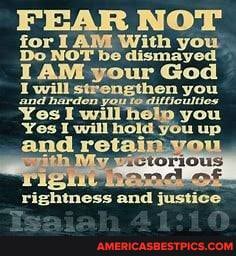 FEAR NOT for AM With you
Do NOT be dismayed
LAM your God
will strengthen en. you
strengthen you you up and harden youtedifticultios
Yes Yes I will he! you
Yes I will hold you up
and re'
end
you up