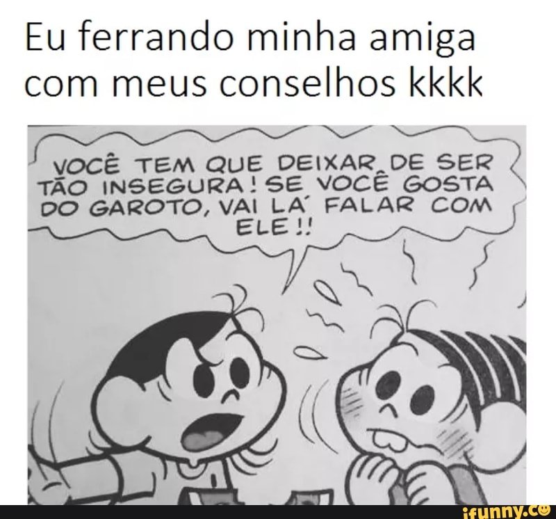 Eu ferrando minha amiga
com meus conselhos kkkk
RE
SO SS
VOCÊ TEM QUE DEIXAR DE SER
I
TÃO INSEGURA SE VOCÊ GOSTA
DO GAROTO, VAL LA FALAR Com