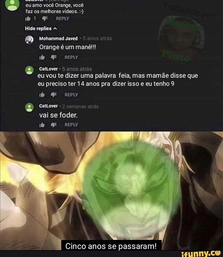 amo você Orange, você faz os melhores vídeos.
Hide replies
Mohammad Javed
range é um mané!!!
anos atrás
Cattover - 5 anos atrás eu vou te dizer uma palavra feia, mas mamãe disse que eu preciso ter 14 anos pra dizer isso e eu tenho 9
de epIY
Cattover vai se foder.
de repLY
Cinco anos se passaram! I
