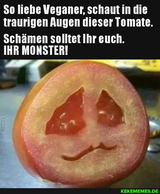 So liebe Veganer, schaut in die traurigen Augen dieser Tomate.
Schämen solltet Ihr euch.
IHR MONSTER!