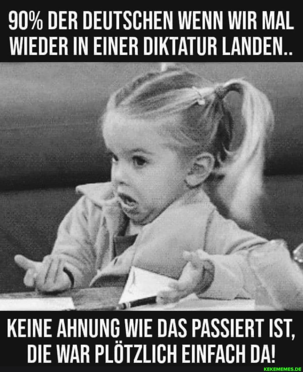 90% DER DEUTSCHEN WENN WIR MAL WIEDER IN EINER DIKTATUR LANDEN..
KEINE AHNUNG WIE DAS PASSIERT IST.
DIE WAR PLÖTZLICH EINFACH DA!