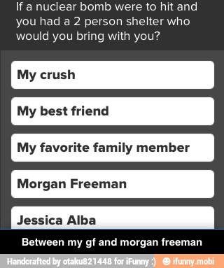 If a nuclear bomb were to hit and
you had a 2 person shelter who
would you bring with you?
My best friend
My favorite family member
Between my gf and morgan freeman - Between my gf and morgan freeman