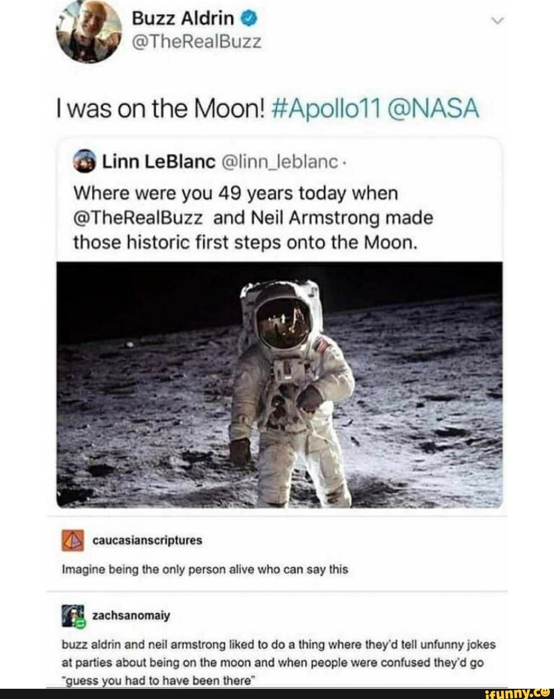 was on the Moon! #Apollo11 @NASA
@ Linn LeBlanc leblanc
Where were you 49 years today when
@TheRealBuzz and Neil Armstrong made those historic first steps onto the Moon.
Imagine being the only person alive who can say this
zachsanomaiy
buzz aldrin and neil armstrong liked to do a thing where they'd tell unfunny jokes at parties about being on the moon and when people were confused they'd go
"guess you had to have been there"