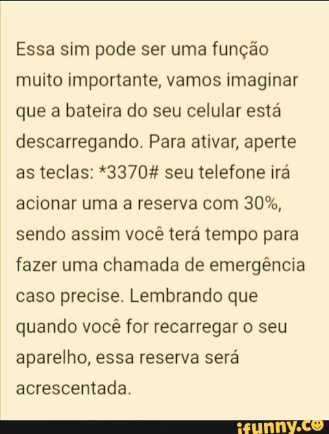 Essa sim pode ser uma função
muito importante, vamos imaginar
que a bateira do seu celular está
descarregando. Para ativar, aperte
as teclas: *3370% seu telefone irá
acionar uma a reserva com 30%,
sendo assim você terá tempo para
fazer uma chamada de emergência
caso precise. Lembrando que
quando você for recarregar o seu
aparelho, essa reserva será
acrescentada.