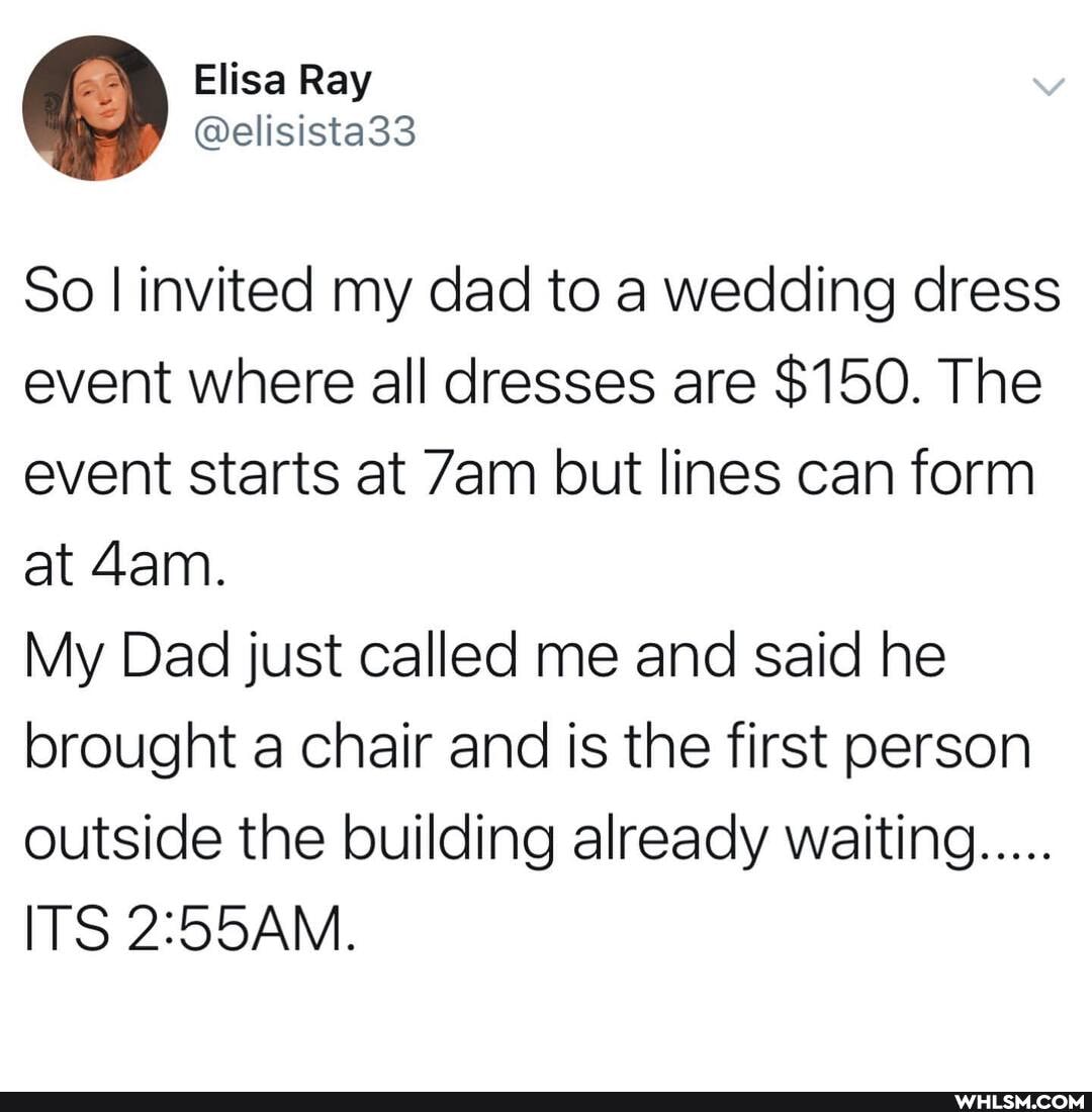So I invited my dad to a wedding dress event where all dresses are $150. The event starts at Zam but lines can form at
My Dad just called me and said he brought a chair and is the first person outside the building already waiting.....
ITS