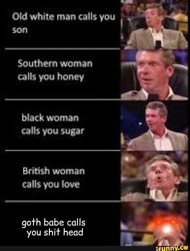 Old white man calls you ¡ T
son f
Southern woman
calls you honey
black woman
calls you sugar
British woman
calls you love
goth babe calls
you shit head