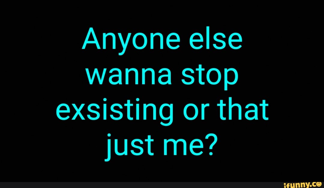 Anyone else
wanna stop
exsisting or that
just me?