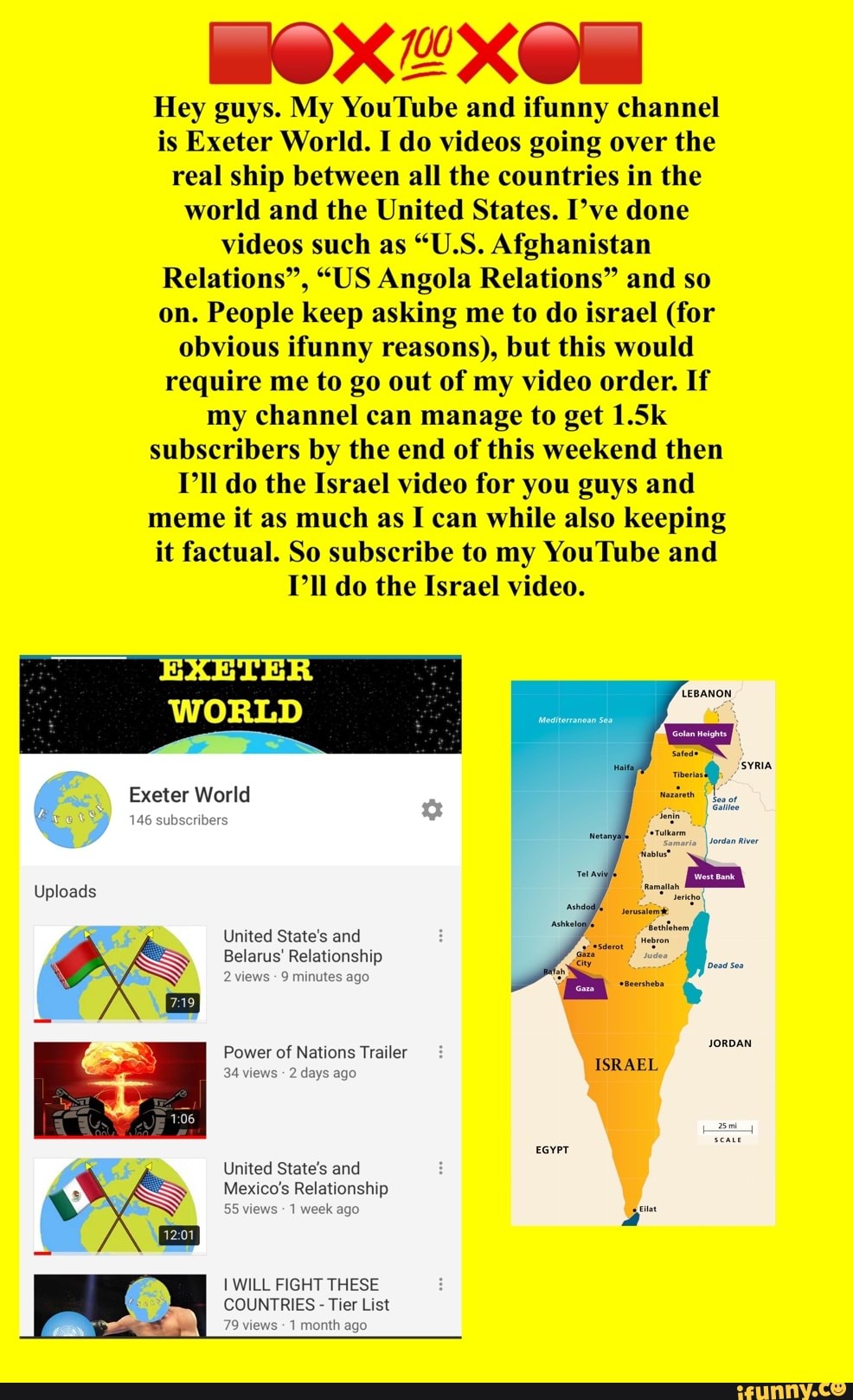 Hey guys. My YouTube and ifunny channel
is Exeter World. I do videos going over the
real ship between all the countries in the
world and the United States. I've done
videos such as "U.S. Afghanistan
Relations", "US Angola Relations" and so
on. People keep asking me to do israel (for
obvious ifunny reasons), but this would
require me to go out of my video order. If
my channel can manage to get 1.5k
subscribers by the end of this weekend then
PII do the Israel video for you guys and
meme it as much as I can while also keeping
it factual. So subscribe to my YouTube and
PI do the Israel video.
EXETER
WORLD
Exeter World
146 subscribers
Uploads
United State's and
Belarus' Relationship
2 views
9 minutes ago
Power of Nations Trailer JORDAN
34 views
2 days ago
ISRAEL
EGYPT
United State's and
Mexico's Relationship
55 views
1 week ago
[WILL FIGHT THESE
COUNTRIES Tier List
79 views 1 month ago