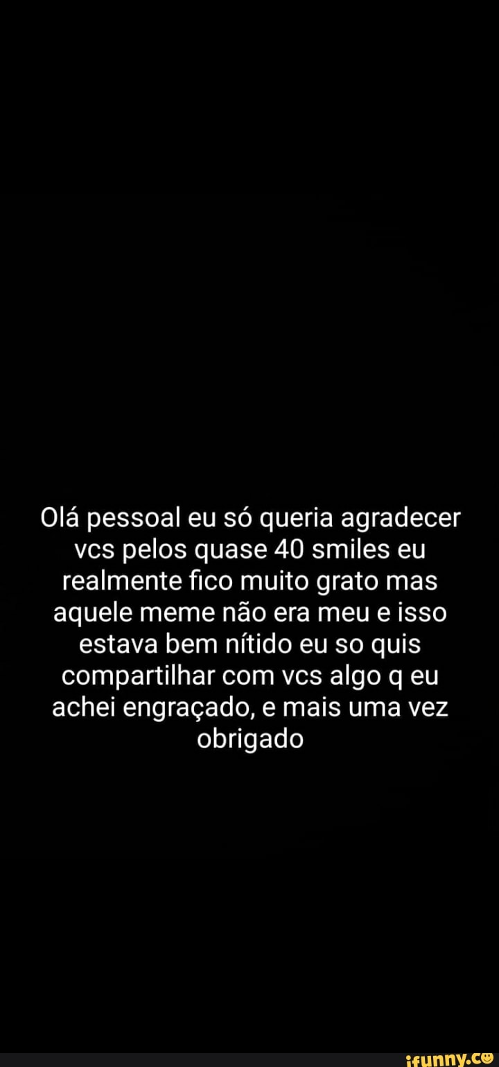 Olá pessoal eu só queria agradecer
vcs pelos quase 40 smiles eu
realmente fico muito grato mas
aquele meme não era meu e isso
estava bem nítido eu so quis
compartilhar com vcs algo q eu
achei engraçado, e mais uma vez
obrigado