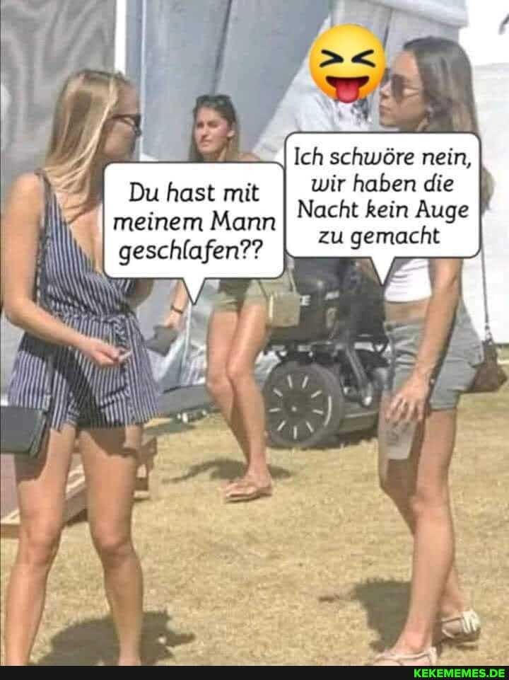Ich schwöre nein, wir haben die
Nacht kein Auge zu gemacht
Du hast mit meinem Mann
I geschlafen??