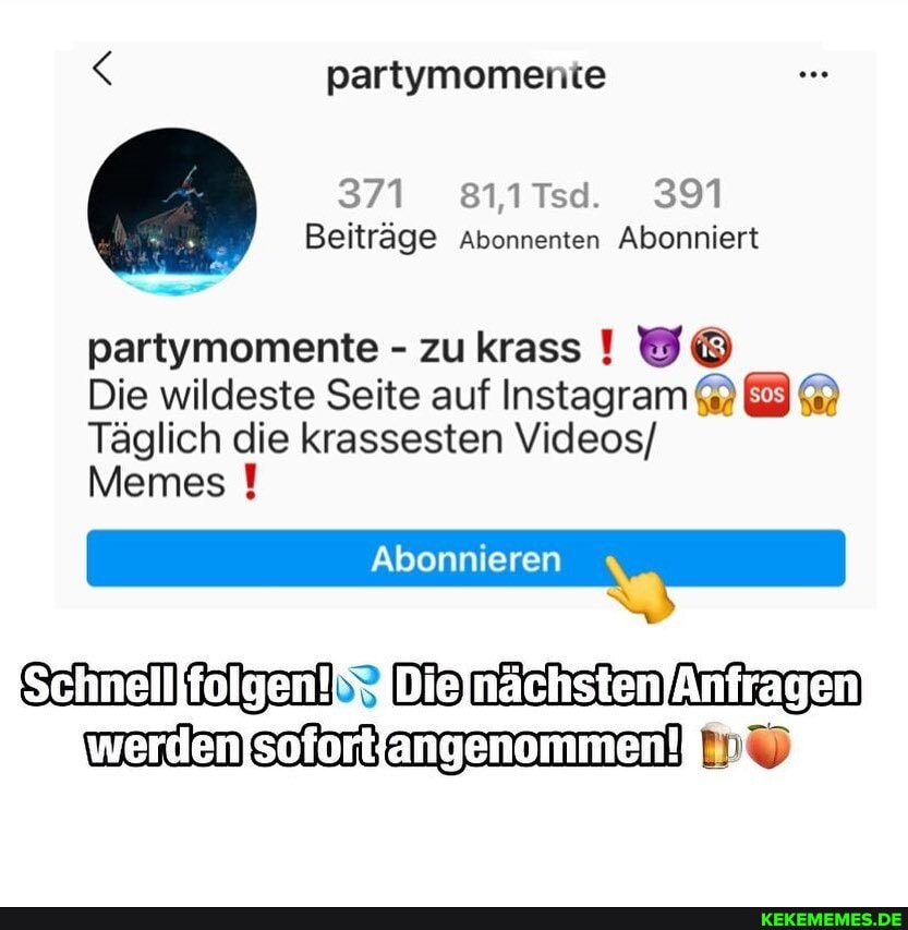 partymomente
371 811Tsd. 391
Beiträge Abonnenten Abonniert
partymomente - zu krass
Die wildeste Seite auf Instagram EM Täglich die krassesten Videos/
Abonnieren
Memes