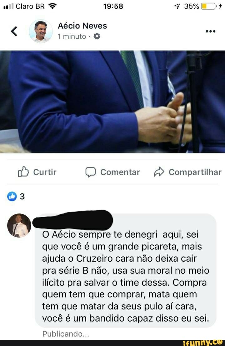 16) Curtir O Comentar a Compartilhar
O Aécio sempre te denegri aqui, sei
que você é um grande picareta, mais
ajuda o Cruzeiro cara não deixa cair
pra série B não, usa sua moral no meio
ilícito pra salvar o time dessa. Compra
quem tem que comprar, mata quem
tem que matar da seus pulo aí cara,
você é um bandido capaz disso eu sei.
Publicando...