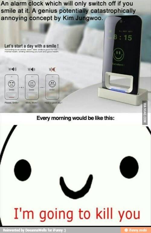 An alarm Clock which will only switch off if you
smile at it. A genius potentially catastrophically
annoying Concept by Ki woo.
with
I'm going to kill you