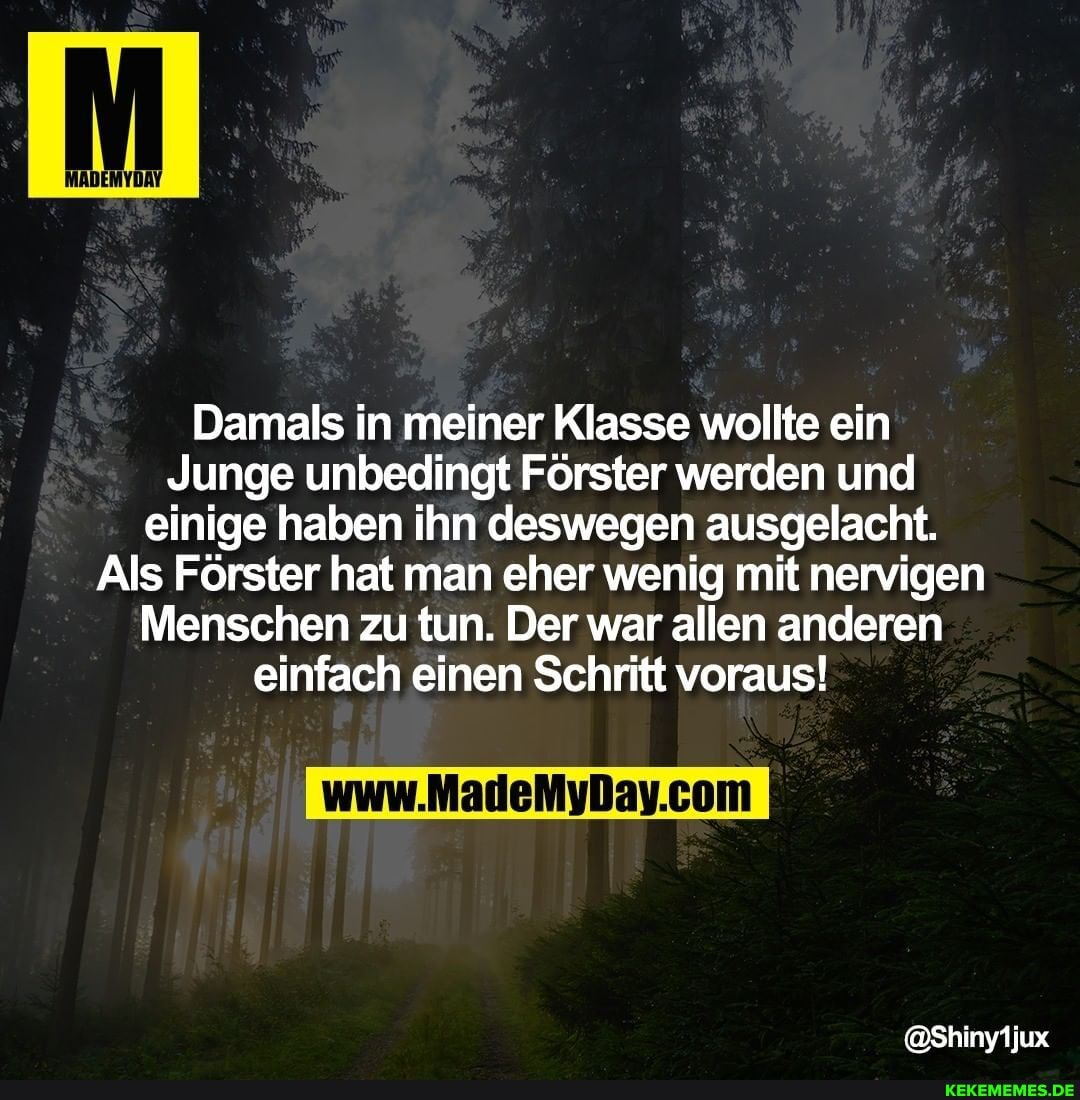 Damals in meiner Klasse wollte ein
Junge unbedingt Förster werden und einige haben ihn deswegen ausgelacht.
Als Förster hat man eher wenig mit nervigen
Menschen zu tun. Der war allen anderen einfach einen Schritt voraus!