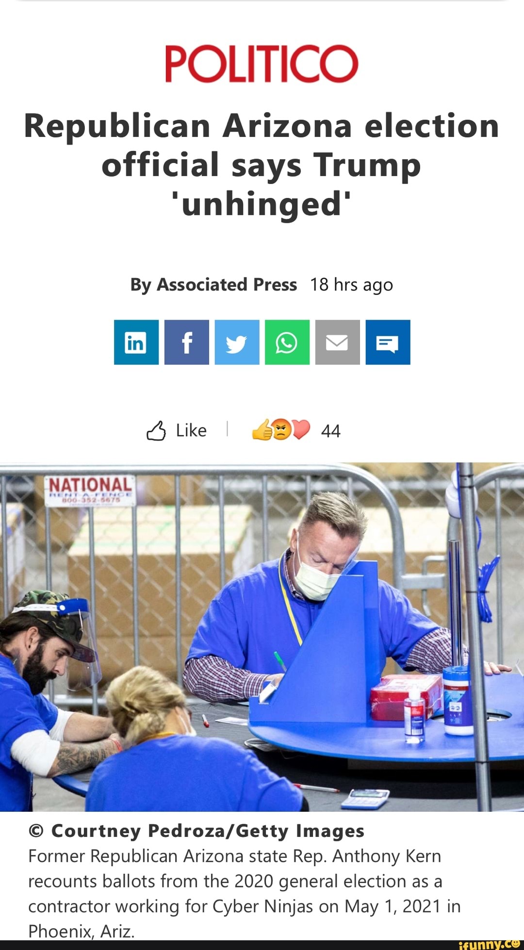 POLITICO
Republican Arizona election official says Trump
'unhinged'
By Associated Press 18 hrs ago
Like I 44
Courtney Images
Former Republican Arizona state Rep. Anthony Kern recounts ballots from the 2020 general election as a contractor working for Cyber Ninjas on May 1, 2021 in
Phoenix, Ariz.