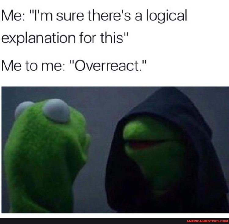 Me: "I'm sure there's a logical explanation for this"
Me to me: "Overreact."