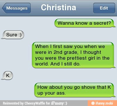 EU
ca
Ra
When I first saw you when we
were in 2nd grade, I thought
you were the prettiest girl in the
world. And I still do.
How about you go shove that K
up your ass.