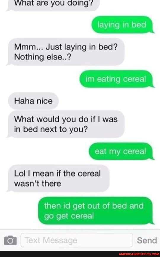 Vvyhat are you Going
laying in bed
Mmm... Just laying in bed?
Nothing else..?
im eating cereal
Haha nice
What would you do if I was in bed next to you?
eat my cereal
Lol I mean if the cereal wasn't there
then id get out of bed and go get cereal
I Text Message
Send