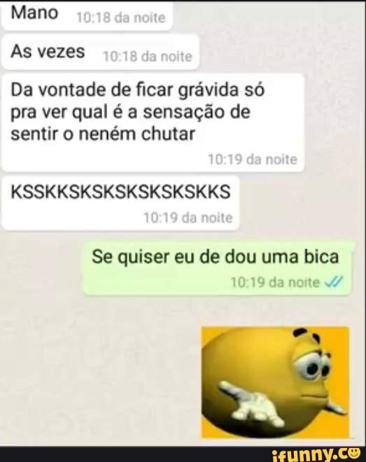 Mano
As vezes
Da vontade de ficar grávida só pra ver qual é a sensação de sentir o neném chutar
KSSKKSKSKSKSKSKSKKS
10
de nokte
Se quiser eu de dou uma bica da noite