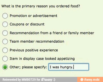 What is the primary reason you ordered food?
© Promotion or advertisement
© Coupons or discount
© Recommendation from a friend or family member
© Team member recommendation
© Previous positive experience
(© tem in display case looked appetizing
(9) Other; please specify: I1 was
hungry.I