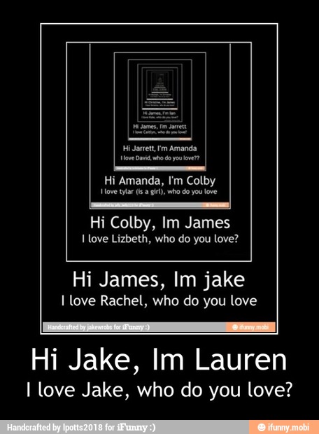 Love tar (sa gir), who do you love
Hi Colby, Im James
Hi James, Im jake
I love Rachel, who do you love
Hi Jake, Im Lauren
I love Jake, who do you love? - Hi Jake, Im Lauren
I love Jake, who do you love?