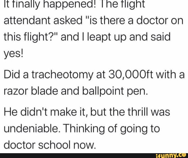 it nappenea: ne Might attendant asked "is there a doctor on this flight?" and I leapt up and said yes!
Did a tracheotomy at 30,000ft with a razor blade and ballpoint pen.
He didn't make it, but the thrill was undeniable. Thinking of going to doctor school now.