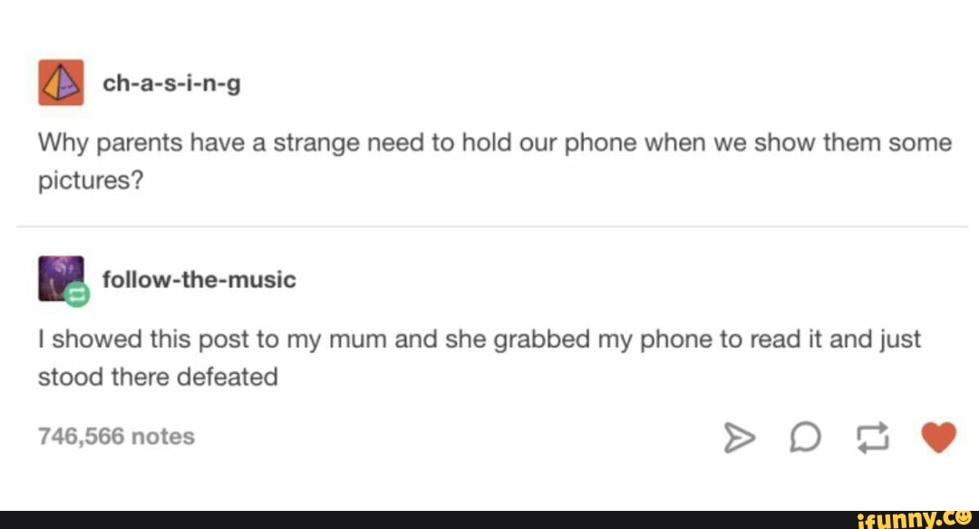 Why parents have a strange need to hold our phone when we show them some
pictures?
Pp follow-the-music
I showed this post to my mum and she grabbed my phone to read it and just
stood there defeated