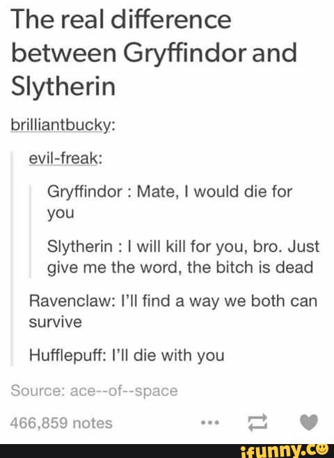 The real difference
between Gryffindor and
Slytherin
brilliantbucky:
evil-freak:
Gryffindor: Mate, I would die for
Slytherin : I will kill for you, bro. Just
give me the word, the bitch is dead
Ravenclaw: I’ll find a way we both can
sun/ive
Hufflepuff: I'll die with you