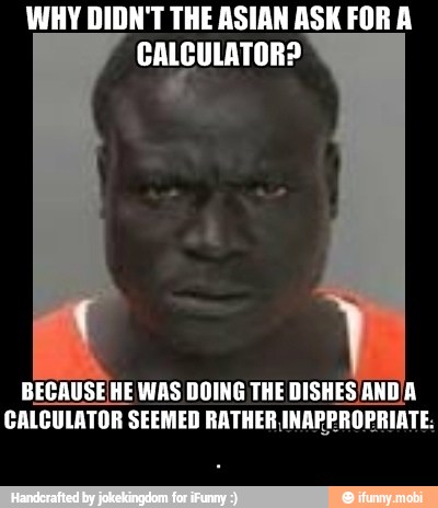 WHY DIDN'T THE ASIAN ASK FOR A
CALCULATOR?
BECAUSEHE WAS DOING THE DISHES /AND'A
CALCULATOR SEEMED RATHER INAPPROPRIATE: - .