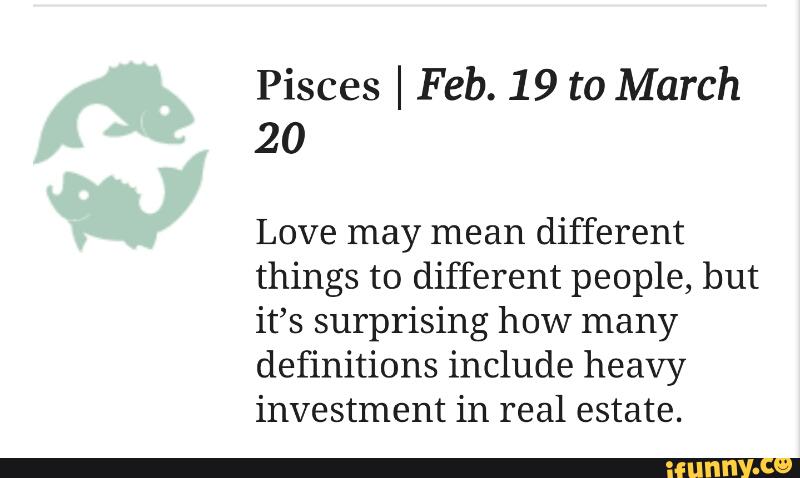 Pisces I Feb. 19 to March
20
Love may mean different
things to different people, but
it’s surprising how many
definitions include heavy
investment in real estate.