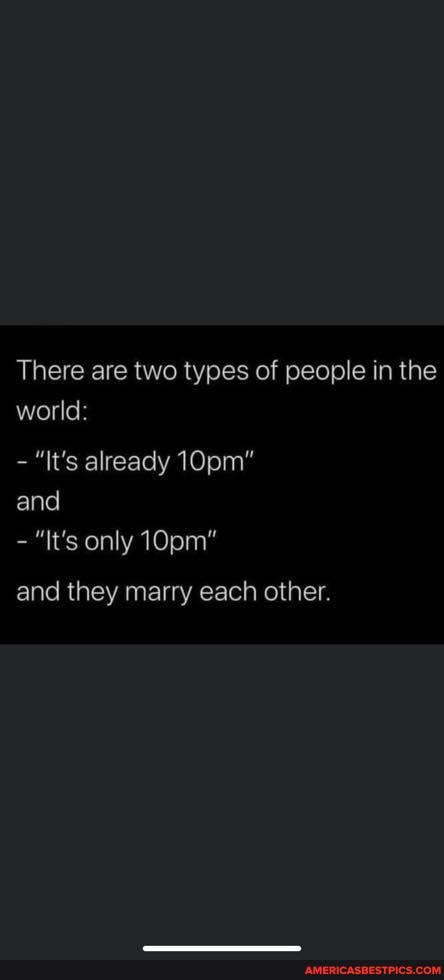 There are two types of people in the world:
"It's already 10pm"
and
"It's only 10pm"
and they marry each other.