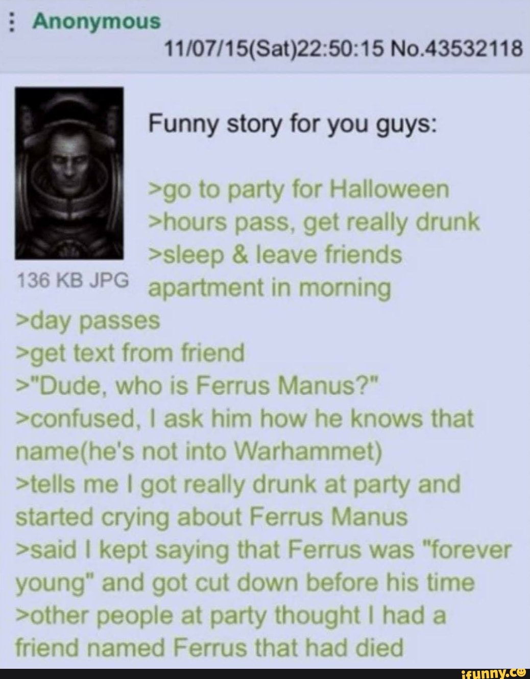 : Anonymous
No.43532118
Funny story for you guys:
>go to party for Halloween
>hours pass, get really drunk
>sleep & leave friends
136 KB JPG apartment in morning
>day passes
>get text from friend
>"Dude, who is Ferrus Manus?"
>confused, I ask him how he knows that not into Warhammet)
>tells me I got really drunk at party and started crying about Ferrus Manus
>said I kept saying that Ferrus was "forever young" and got cut down before his time
>other people at party thought I had a friend named Ferrus that had died