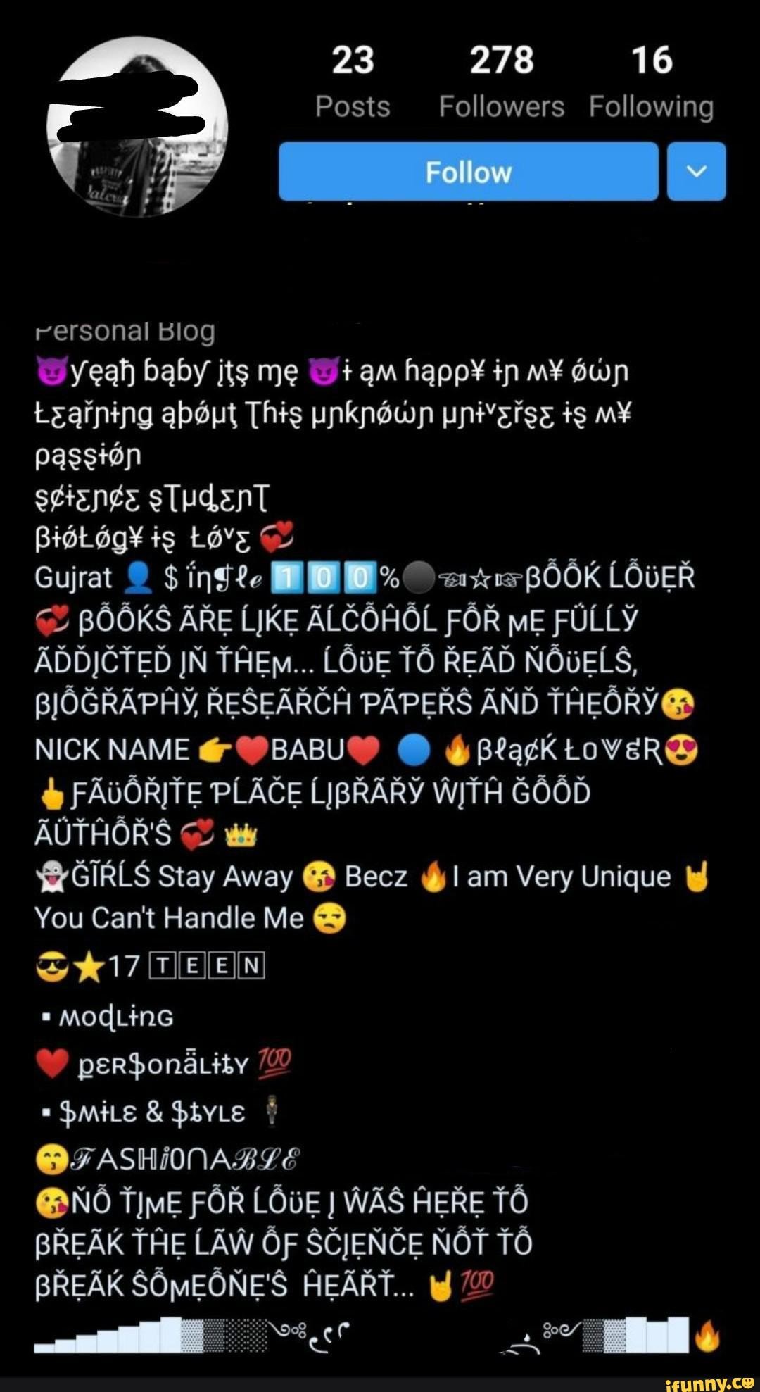 23 278 16
Posts Followers Following
rersonal BIOg
yeah baby its me W+ am in
Leaining about This unknown pnivsrss passion
scisnge sTudenT
is
Gujrat $ ing LOUER ADDJCTED JN THEno... LOUE TO READ NOUELS,
BJOGRAPAY, RESEARCH PAPERS AND THEORV@
NICK NAME @ @
FAUORITE PLACE LIBRARY WTA GO6D AUTHOR'S
$&GIRLS Stay Away @ Becz @1 am Very Unique
You Can't Handle Me @
MOdLinG
$mite & HbyLe
@FASHINNABLE
@ NO FOR LOUE WAS HERE TO BREAK THE LAW OF SCJENCE NOT TO BREAK SOMEONE'S HEART...