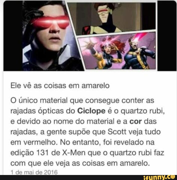 Ele vê as coisas em amarelo
O único material que consegue conter as
rajadas ópticas do Ciclope é o quartzo rubi,
e devido ao nome do material e a cor das
rajadas, a gente supõe que Scott veja tudo
em vermelho. No entanto, foi revelado na
edição 131 de X-Men que o quartzo rubi faz
com que ele veja as coisas em amarelo.
je mai de 201€