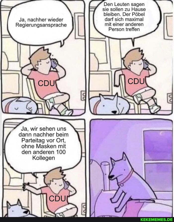 Den Leuten sagen sie sollen zu Hause bleiben. Der Pöbel darf sich maximal mit einer anderen
Person treffen
Ja, nachher wieder
Regierungsansprache
Ja, wir sehen uns dann nachher beim
Parteitag vor Ort, ohne Masken mit den anderen 100
Kollegen