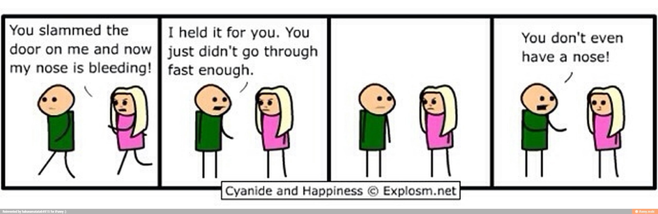 You slammed the I held it for you. You
door on me and now
I just didn't go through
my nose is bleeding!
I fast enough.
You don't even
have a nose!
Cyanide and Happiness O Explosm.net