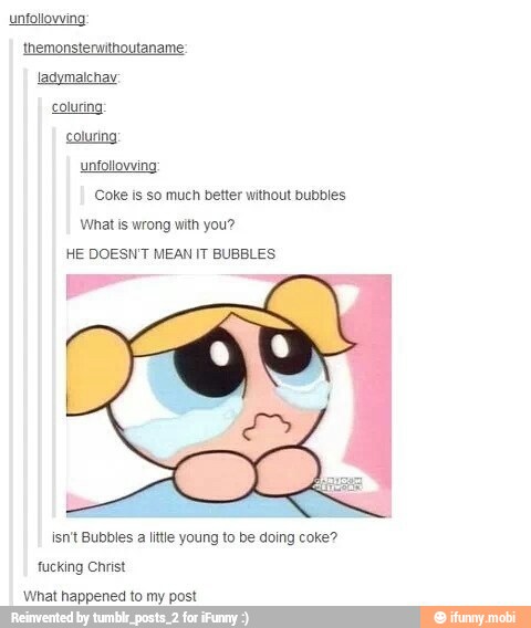 themonsterwithoutaname
ladymalchav
coluring
coluring
unfollowing
Coke is so much better without bubbles
What is wrong with you?
HE DOESN'T MEAN IT BUBBLES
isn't Bubbles a little young to be doing coke?
fucking Christ
What happened to my post