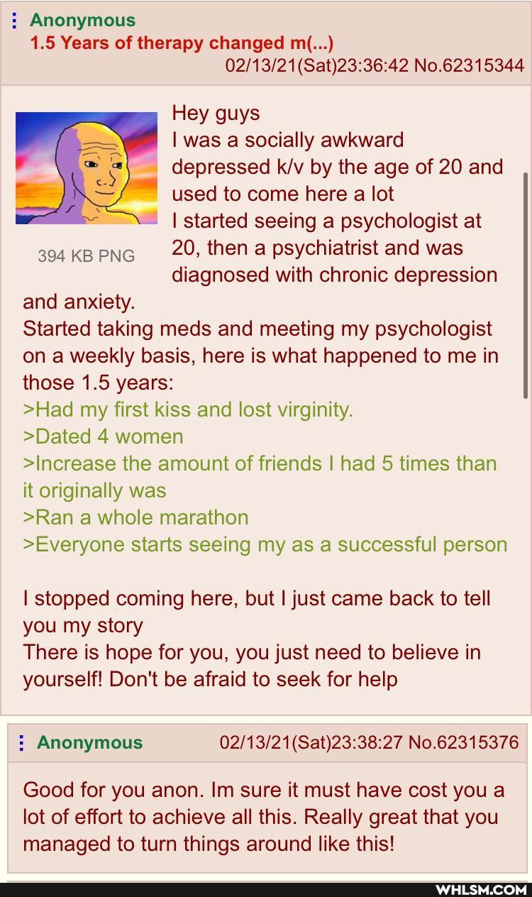 : Anonymous
1.5 Years of therapy changed m(...)
No.62315344
Hey guys was a socially awkward
= depressed by the age of 20 and used to come here a lot started seeing a psychologist at
304KBPNG 20, then a psychiatrist and was diagnosed with chronic depression and anxiety.
Started taking meds and meeting my psychologist on a weekly basis, here is what happened to me in those 1.5 years:
>Had my first kiss and lost virginity.
>Dated 4 women
>Increase the amount of friends I had 5 times than it originally was
>Ran a whole marathon
>Everyone starts seeing my as a successful person
I stopped coming here, but I just came back to tell you my story
There is hope for you, you just need to believe in yourself! Don't be afraid to seek for help
Good for you anon. Im sure it must have cost you a lot of effort to achieve all this. Really great that you managed to turn things around like this!