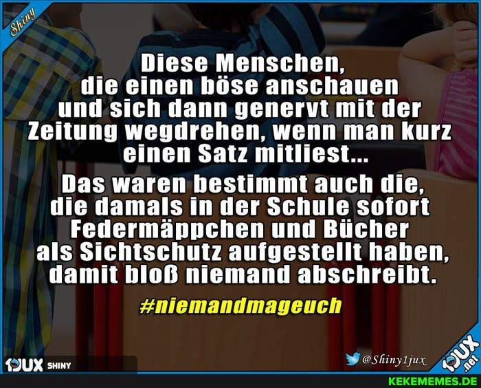 Diese Menschen, die einen böse anschauen und sich dann genervt mit der
Zeitung wegdrehen, wenn man kurz einen Satz mitliest...
Das waren bestimmt auch die, die damals in der Schule sofort
Federmäppchen und Bücher als Sichtschutz aufgestellt haben, damit bloß niemand abschreibt.
#niemandmageuch