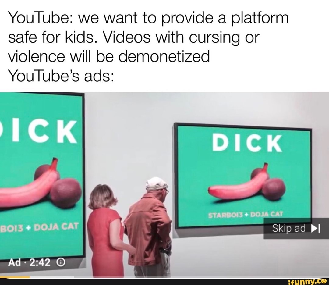 YouTube: we want to provide a platform safe for kids. Videos with cursing or violence will be demonetized
YouTube's ads:
DICK
STARBOIS + DOJA CAT BOI3 + DOJA CAT Skip ad Pl
Ad
