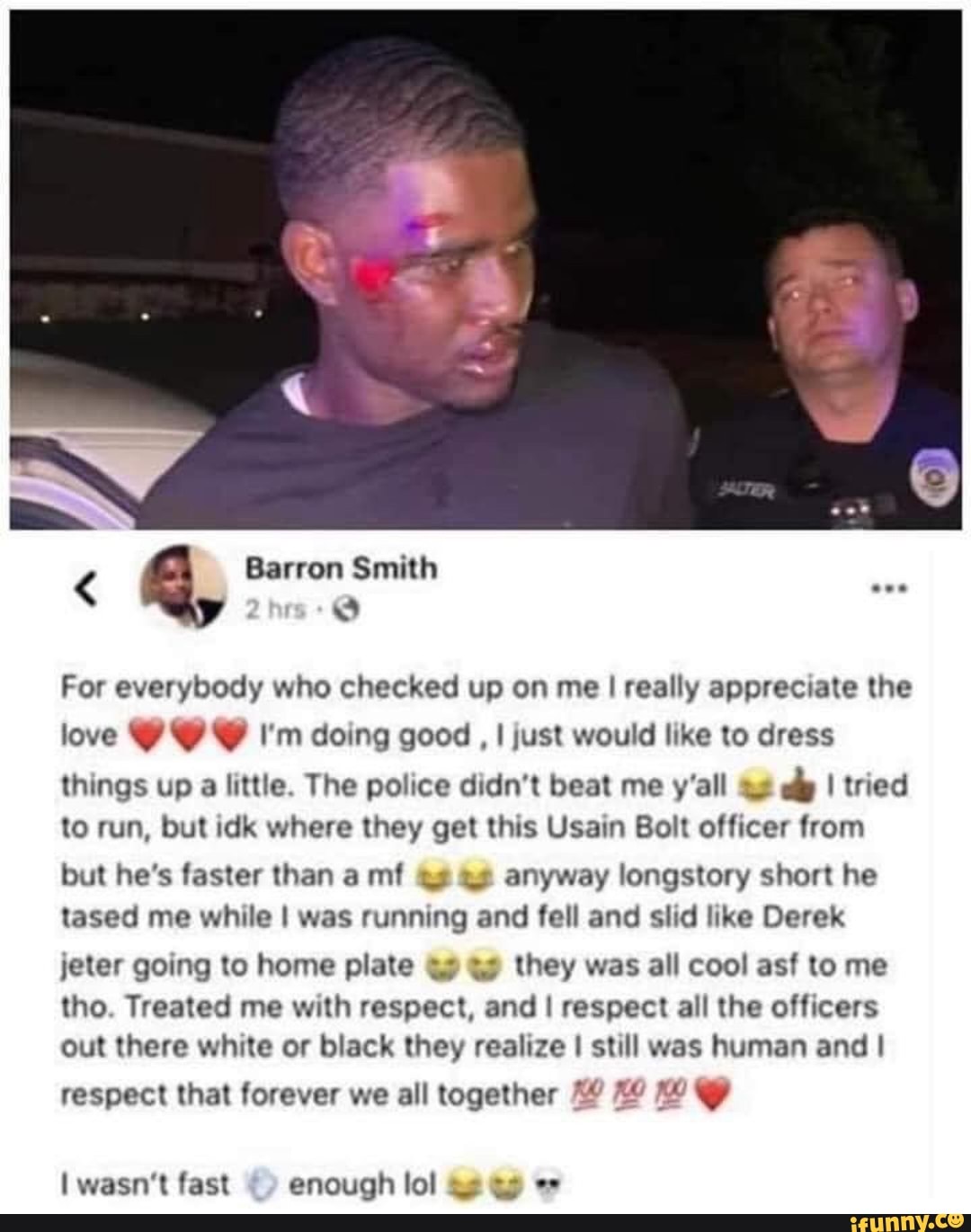 Barron Smith
q
For everybody who checked up on me I really appreciate the
love Y Y Y I'm doing good I just would like to dress
things up
a
little. The police didn't beat me y'all 44
dp I tried
to run, but idk where they get this Usain Bolt officer from
but he's faster than a mf 43 43 anyway longstory short he
tased me while I was running and fell and slid like Derek
jeter going to home plate 49 43 they was all cool asf to me
tho. Treated me with respect, and I respect all the officers
out there white or black they realize I still was human and I
respect that forever we all together 14 Xo I wasn't fast enough lol ae 45 e"