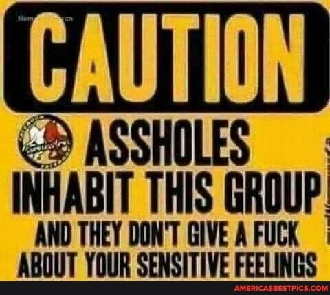 CAUTION
ASSHOLES
INHABIT THIS GROUP AND THEY DON'T GIVE AFUCK
ABOUT YOUR SENSITIVE FEELINGS