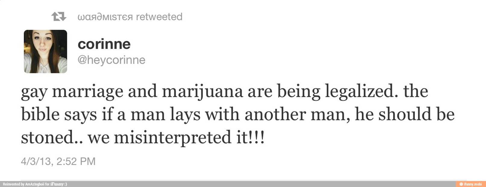 @heycorinne
gay marriage and marijuana are
being legalized. the
bible says if a man
lays with another man,
he should be
stoned.. we
misinterpreted it!!!