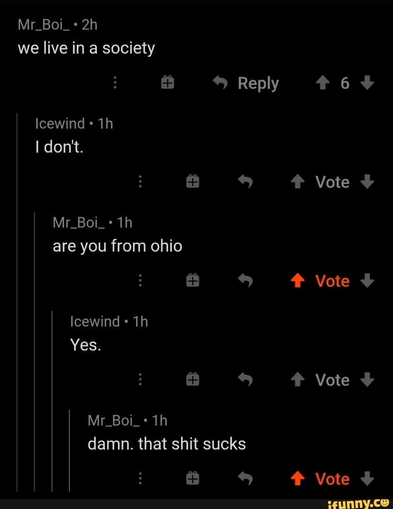 Mr_Boi_ we live in a society
Reply
Icewind
I don't.
Vote
Mr_Boi_+ are you from ohio
Vote
Icewind
Yes.
# Vote
Mr_Boi_+ damn. that shit sucks
s Vote