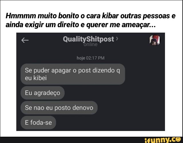 Hmmmm muito bonito o cara kibar outras pessoas e
ainda exigir um direito e querer me ameaçar...
Se puder apagar o post dizendo q
eu kibei
Eu agradeço
E foda-se