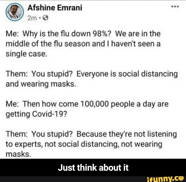 shine Emrani
Me: Why is the flu down 98%? We are in the middle of the flu season and I haven't seen a single case.
Them: You stupid? Everyone is social distancing and wearing masks.
Me: Then how come 100,000 people a day are getting Covid-19?
Them: You stupid? Because they're not listening to experts, not social distancing, not wearing masks.
Just think about it - Just think about it