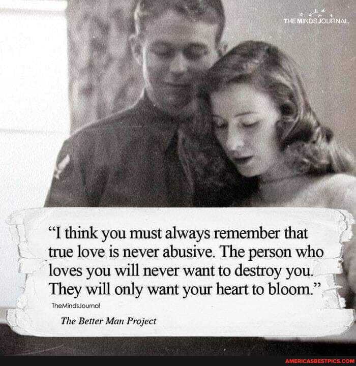 think you must always remember that true love is never abusive. The person who loves you will never want to destroy you.
They will only want your heart to bloom."
TheMindssoumol
The Better Man Project