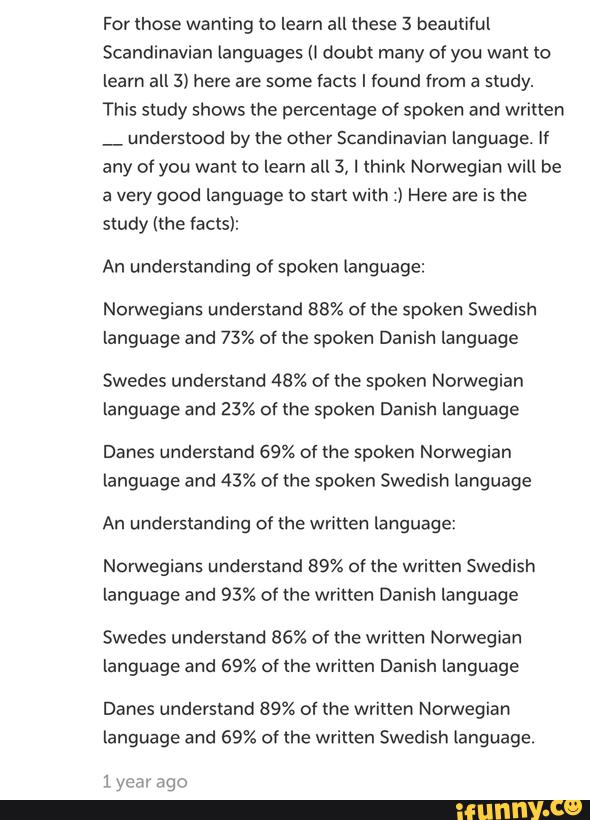 For those wanting to learn all these 3 beautiful
Scandinavian languages (I doubt many of you want to
learn all 3) here are some facts I found from a study.
This study shows the percentage of spoken and written
_
understood by the other Scandinavian language. If
any of you want to learn all 3, I think Norwegian Wlll be
a very good language to start with :) Here are is the
study (the facts):
An understanding of spoken language:
Norwegians understand 88% of the spoken Swedish
language and 73% of the spoken Danish language
Swedes understand 48% of the spoken Norwegian
language and 23% of the spoken Danish language
Danes understand 69% of the spoken Norwegian
language and 43% of the spoken Swedish language
An understanding of the written language:
Norwegians understand 89% of the written Swedish
language and 93% of the written Danish language
Swedes understand 86% of the written Norwegian
language and 69% of the written Danish language
Danes understand 89% of the written Norwegian
language and 69% of the written SwedIsh language.